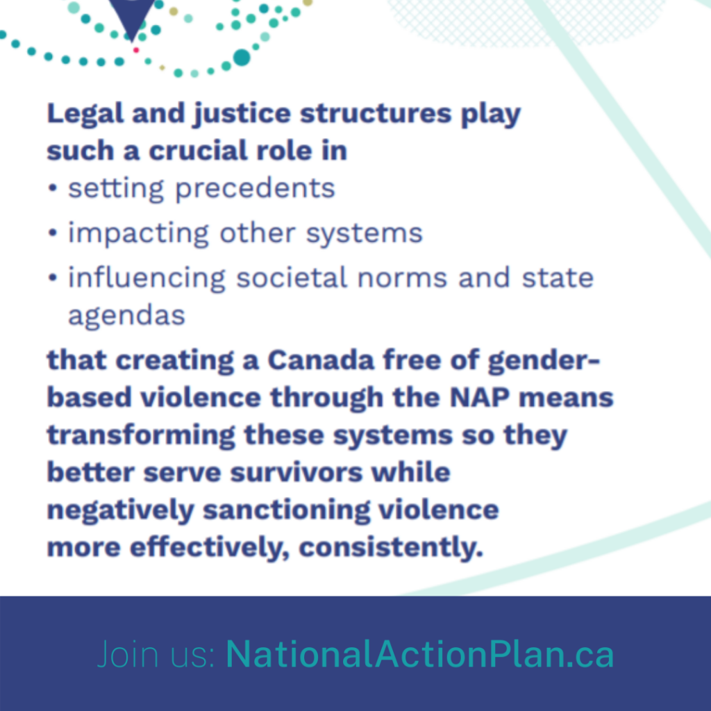 Legal and justice structures play such a crucial role in setting precedents, impacting other systems, and influencing societal norms and state agendas that creating a Canada free of gender based violence through the NAP means transforming these systems so they better serve survivors while negatively sanctioning violence more effectively, consistently.